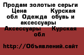 Продам золотые серьги. › Цена ­ 4 000 - Курская обл. Одежда, обувь и аксессуары » Аксессуары   . Курская обл.